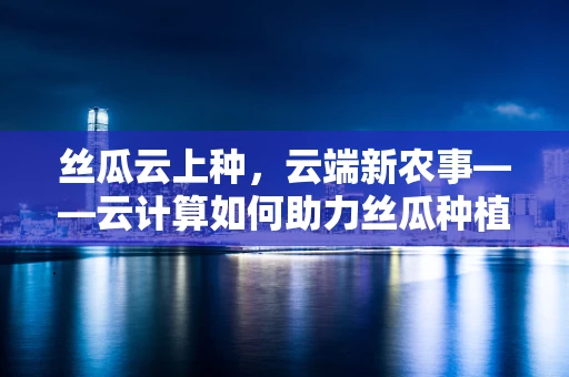 丝瓜云上种，云端新农事——云计算如何助力丝瓜种植智能化？