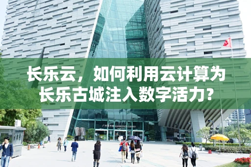 长乐云，如何利用云计算为长乐古城注入数字活力？