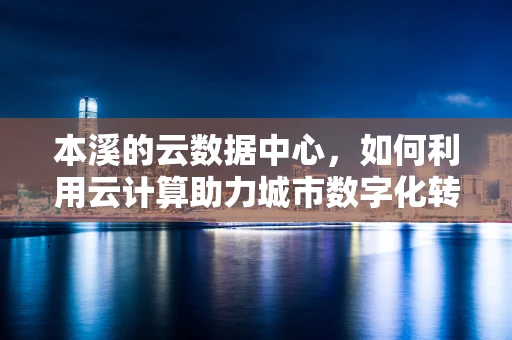 本溪的云数据中心，如何利用云计算助力城市数字化转型？