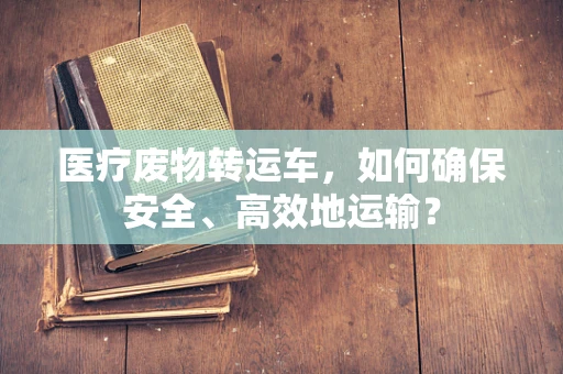 医疗废物转运车，如何确保安全、高效地运输？