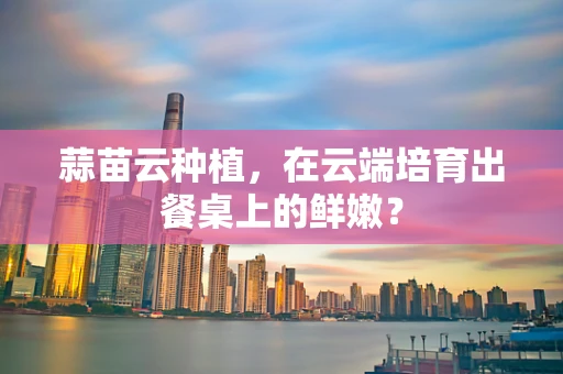 蒜苗云种植，在云端培育出餐桌上的鲜嫩？