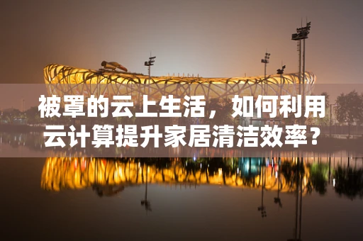 被罩的云上生活，如何利用云计算提升家居清洁效率？