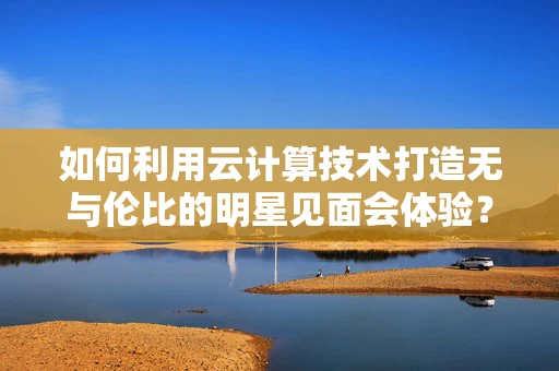如何利用云计算技术打造无与伦比的明星见面会体验？