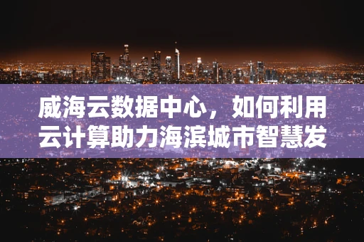 威海云数据中心，如何利用云计算助力海滨城市智慧发展？