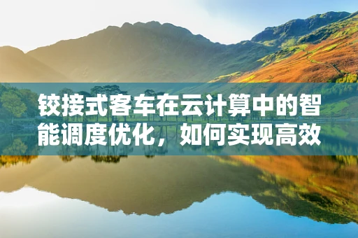 铰接式客车在云计算中的智能调度优化，如何实现高效、灵活的运输管理？