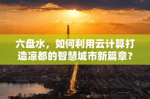 六盘水，如何利用云计算打造凉都的智慧城市新篇章？