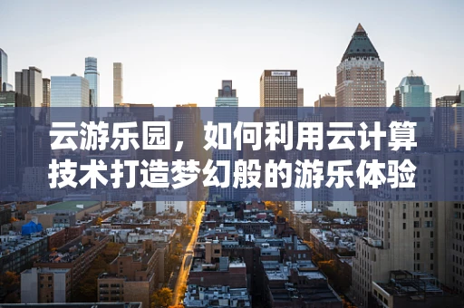 云游乐园，如何利用云计算技术打造梦幻般的游乐体验？