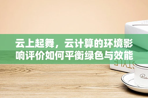 云上起舞，云计算的环境影响评价如何平衡绿色与效能？