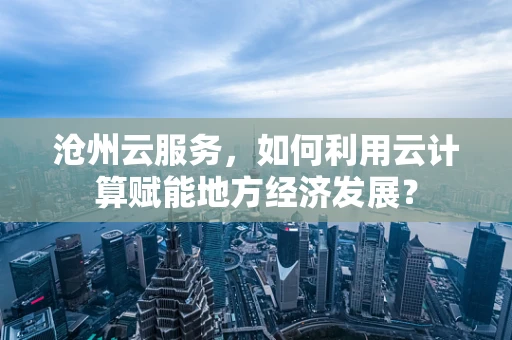 沧州云服务，如何利用云计算赋能地方经济发展？