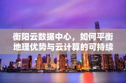 衡阳云数据中心，如何平衡地理优势与云计算的可持续发展？