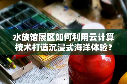 水族馆展区如何利用云计算技术打造沉浸式海洋体验？