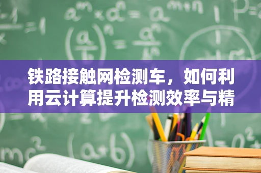 铁路接触网检测车，如何利用云计算提升检测效率与精度？