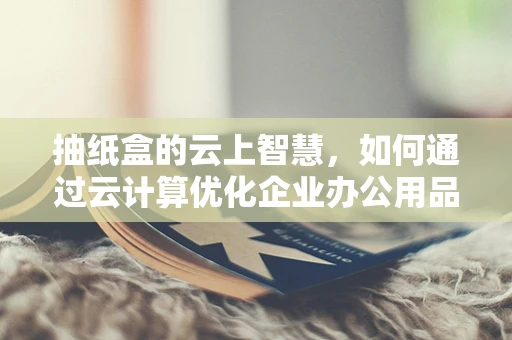 抽纸盒的云上智慧，如何通过云计算优化企业办公用品管理？