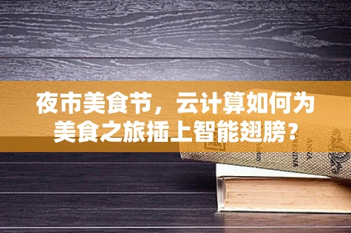 夜市美食节，云计算如何为美食之旅插上智能翅膀？
