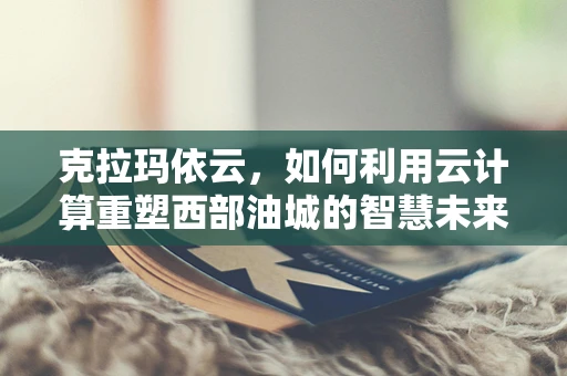 克拉玛依云，如何利用云计算重塑西部油城的智慧未来？