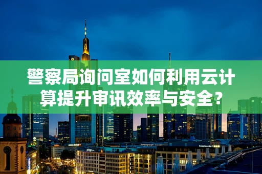 警察局询问室如何利用云计算提升审讯效率与安全？