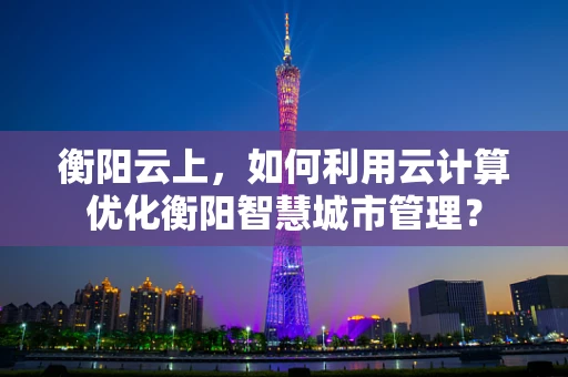 衡阳云上，如何利用云计算优化衡阳智慧城市管理？