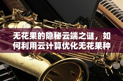 无花果的隐秘云端之谜，如何利用云计算优化无花果种植与保鲜？