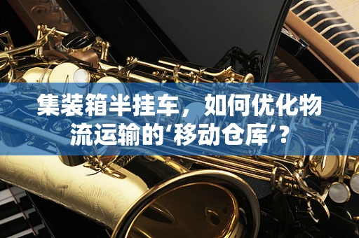 集装箱半挂车，如何优化物流运输的‘移动仓库’？