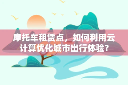 摩托车租赁点，如何利用云计算优化城市出行体验？