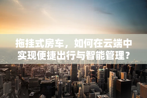 拖挂式房车，如何在云端中实现便捷出行与智能管理？