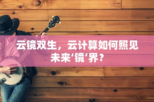 云镜双生，云计算如何照见未来‘镜’界？