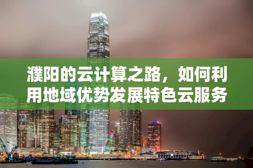 濮阳的云计算之路，如何利用地域优势发展特色云服务？