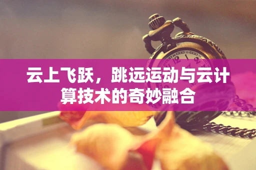 云上飞跃，跳远运动与云计算技术的奇妙融合