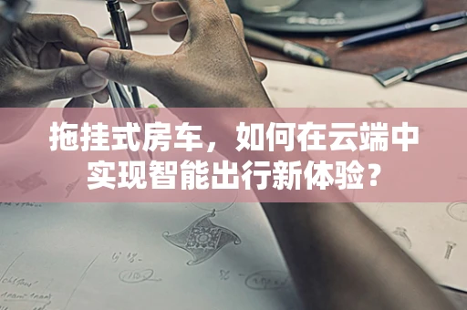 拖挂式房车，如何在云端中实现智能出行新体验？