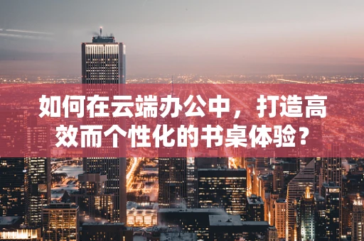 如何在云端办公中，打造高效而个性化的书桌体验？