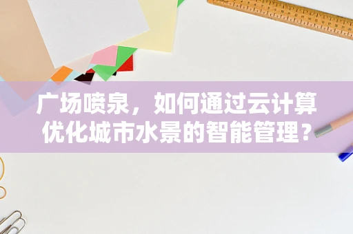 广场喷泉，如何通过云计算优化城市水景的智能管理？