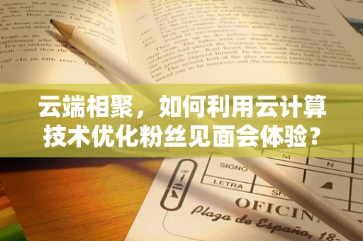 云端相聚，如何利用云计算技术优化粉丝见面会体验？