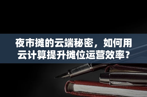 夜市摊的云端秘密，如何用云计算提升摊位运营效率？