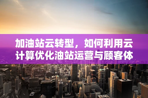 加油站云转型，如何利用云计算优化油站运营与顾客体验？