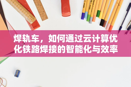 焊轨车，如何通过云计算优化铁路焊接的智能化与效率？