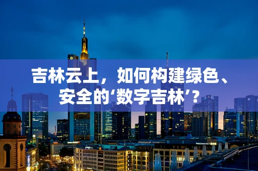吉林云上，如何构建绿色、安全的‘数字吉林’？