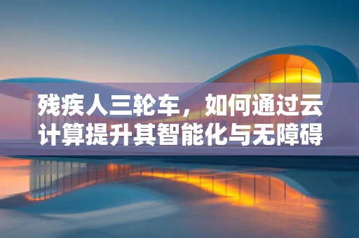 残疾人三轮车，如何通过云计算提升其智能化与无障碍性？