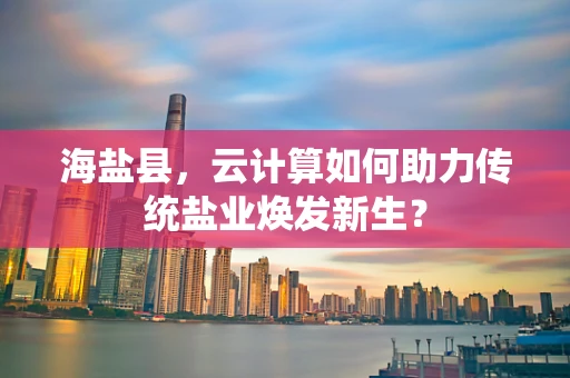 海盐县，云计算如何助力传统盐业焕发新生？