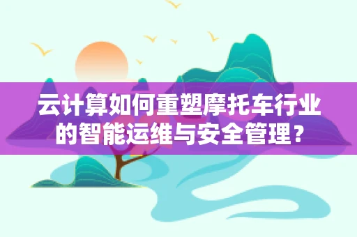 云计算如何重塑摩托车行业的智能运维与安全管理？