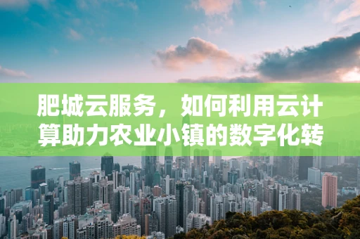 肥城云服务，如何利用云计算助力农业小镇的数字化转型？