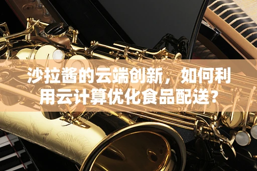 沙拉酱的云端创新，如何利用云计算优化食品配送？