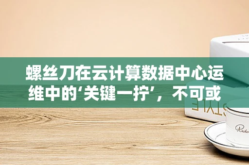 螺丝刀在云计算数据中心运维中的‘关键一拧’，不可或缺还是过度依赖？