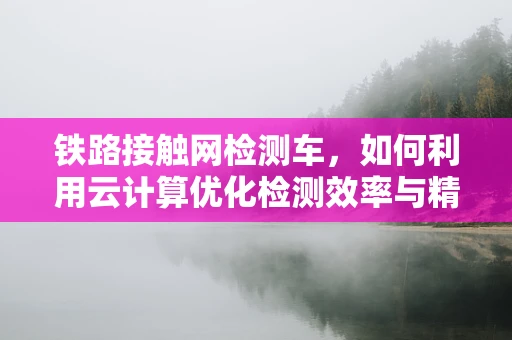 铁路接触网检测车，如何利用云计算优化检测效率与精度？