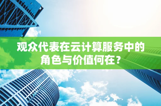 观众代表在云计算服务中的角色与价值何在？