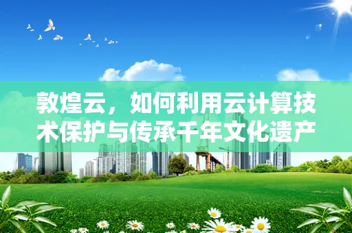 敦煌云，如何利用云计算技术保护与传承千年文化遗产？