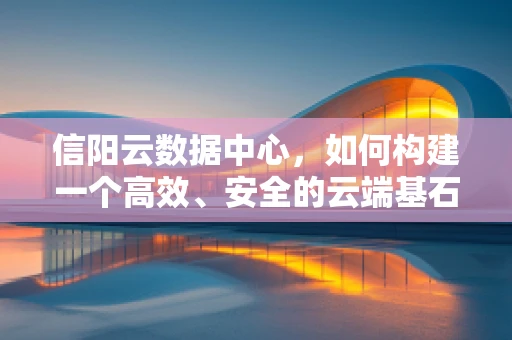 信阳云数据中心，如何构建一个高效、安全的云端基石？