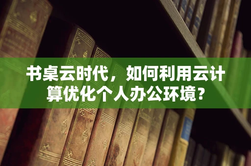 书桌云时代，如何利用云计算优化个人办公环境？
