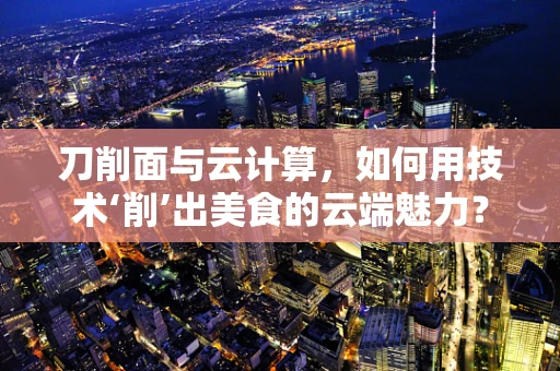 刀削面与云计算，如何用技术‘削’出美食的云端魅力？
