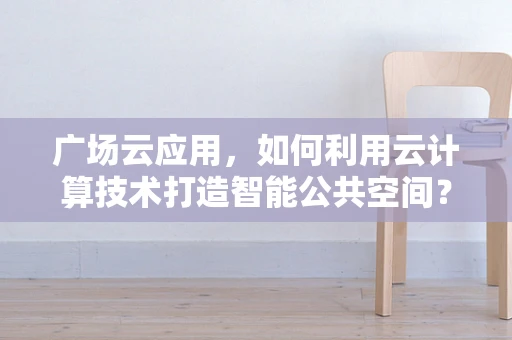 广场云应用，如何利用云计算技术打造智能公共空间？