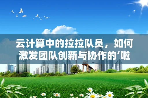 云计算中的拉拉队员，如何激发团队创新与协作的‘啦啦效应’？